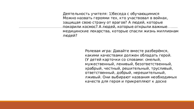Деятельность учителя: 1)беседа с обучающимися Можно назвать героями тех, кто участвовал в войнах, защищая свою страну от врагов? А людей, которые покорили космос? А людей, которые открыли важные медицинские лекарства, которые спасли жизнь миллионам людей? Ролевая игра: Давайте вместе разберёмся, какими качествами должен обладать герой. (У детей карточки со словами: смелый, мужественный, ленивый, безответственный, храбрый, честный, решительный, трусливый, ответственный, добрый, нерешительный, лживый. Они выбирают названия необходимых качеств для героя и прикрепляют к доске 