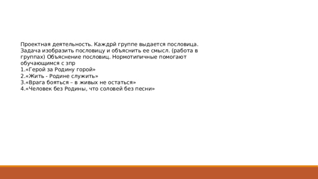 Проектная деятельность. Каждрй группе выдается пословица. Задача изобразить пословицу и объяснить ее смысл. (работа в группах) Объяснение пословиц. Нормотипичные помогают обучающимся с зпр 1.«Герой за Родину горой» 2.«Жить - Родине служить» 3.«Врага бояться – в живых не остаться» 4.«Человек без Родины, что соловей без песни» 