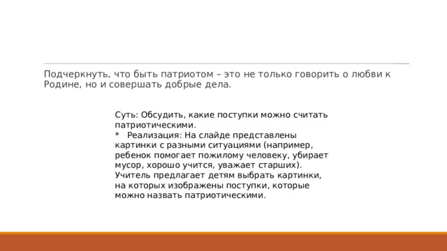 Подчеркнуть, что быть патриотом – это не только говорить о любви к Родине, но и совершать добрые дела. Суть: Обсудить, какие поступки можно считать патриотическими. * Реализация: На слайде представлены картинки с разными ситуациями (например, ребенок помогает пожилому человеку, убирает мусор, хорошо учится, уважает старших). Учитель предлагает детям выбрать картинки, на которых изображены поступки, которые можно назвать патриотическими. 