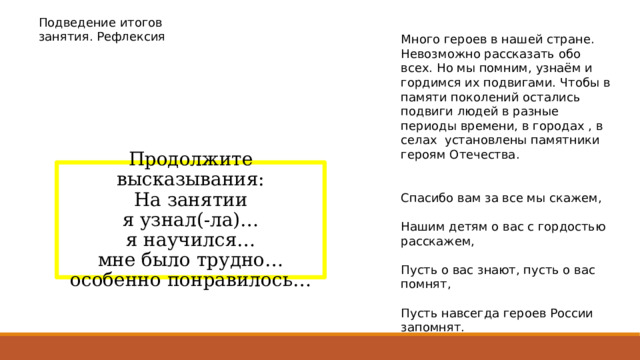 Подведение итогов занятия. Рефлексия Много героев в нашей стране. Невозможно рассказать обо всех. Но мы помним, узнаём и гордимся их подвигами. Чтобы в памяти поколений остались подвиги людей в разные периоды времени, в городах , в селах установлены памятники героям Отечества. Спасибо вам за все мы скажем, Нашим детям о вас с гордостью расскажем, Пусть о вас знают, пусть о вас помнят, Пусть навсегда героев России запомнят. Продолжите высказывания: На занятии я узнал(-ла)… я научился… мне было трудно… особенно понравилось… 