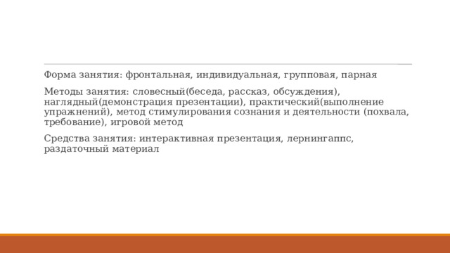 Форма занятия: фронтальная, индивидуальная, групповая, парная Методы занятия: словесный(беседа, рассказ, обсуждения), наглядный(демонстрация презентации), практический(выполнение упражнений), метод стимулирования сознания и деятельности (похвала, требование), игровой метод Средства занятия: интерактивная презентация, лернингаппс, раздаточный материал 