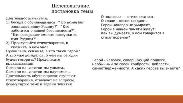 Целеполагание, постановка темы О подвигах — стихи слагают. О славе – песни создают. Герои никогда не умирают, Герои в нашей памяти живут! Как вы думаете, о ком говорится в стихотворении? Деятельность учителя: беседа с обучающимися :