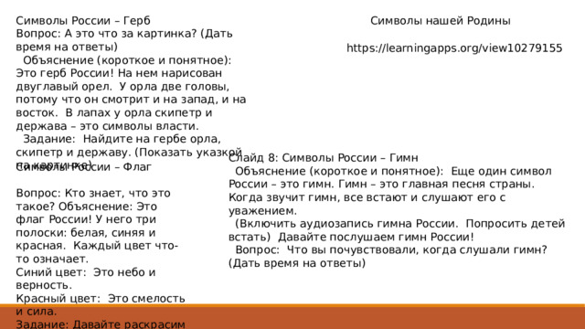 Символы России – Герб Символы нашей Родины Вопрос: А это что за картинка? (Дать время на ответы)  Объяснение (короткое и понятное): Это герб России! На нем нарисован двуглавый орел. У орла две головы, потому что он смотрит и на запад, и на восток. В лапах у орла скипетр и держава – это символы власти.  Задание: Найдите на гербе орла, скипетр и державу. (Показать указкой на картинке) https://learningapps.org/view10279155 Слайд 8: Символы России – Гимн  Объяснение (короткое и понятное): Еще один символ России – это гимн. Гимн – это главная песня страны. Когда звучит гимн, все встают и слушают его с уважением.  (Включить аудиозапись гимна России. Попросить детей встать) Давайте послушаем гимн России!  Вопрос: Что вы почувствовали, когда слушали гимн? (Дать время на ответы) Символы России – Флаг Вопрос: Кто знает, что это такое? Объяснение: Это флаг России! У него три полоски: белая, синяя и красная. Каждый цвет что-то означает. Синий цвет: Это небо и верность. Красный цвет: Это смелость и сила. Задание: Давайте раскрасим флаг России! (Раздать раскраски с флагом) 