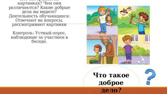 Деятельность учителя: Организует беседу, показывает картинки, задает наводящие вопросы. Рассмотрите изображения. Кто изображен на картинках? Чем они различаются? Какие добрые дела вы видите?  Деятельность обучающихся: Отвечают на вопросы, рассматривают картинки   Контроль: Устный опрос, наблюдение за участием в беседе.   Что такое доброе дело? 