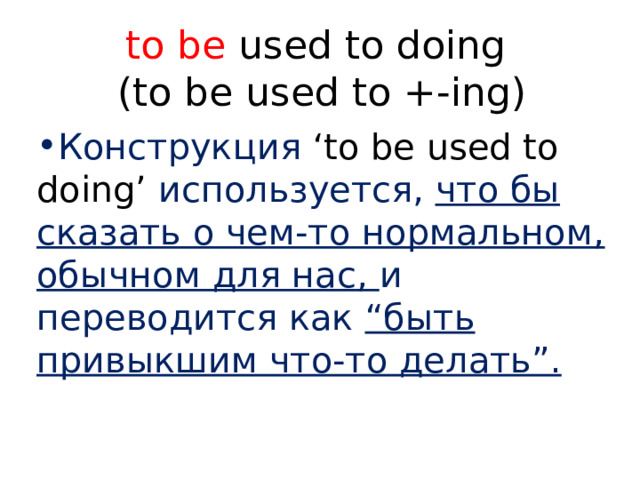 to be used to doing  (to be used to +-ing) Конструкция ‘to be used to doing’ используется, что бы сказать о чем-то нормальном, обычном для нас, и переводится как “быть привыкшим что-то делать”. 