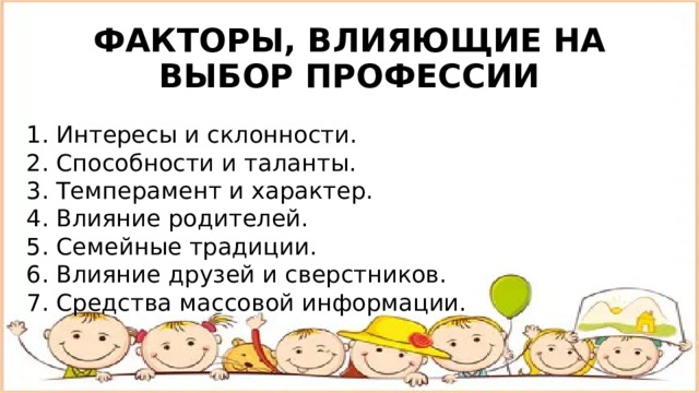 ФАКТОРЫ, ВЛИЯЮЩИЕ НА ВЫБОР ПРОФЕССИИ 1. Интересы и склонности. 2. Способности и таланты. 3. Темперамент и характер. 4. Влияние родителей. 5. Семейные традиции. 6. Влияние друзей и сверстников. 7. Средства массовой информации. 
