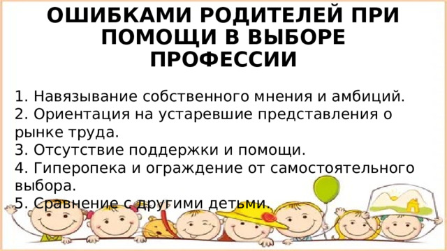 ОШИБКАМИ РОДИТЕЛЕЙ ПРИ ПОМОЩИ В ВЫБОРЕ ПРОФЕССИИ 1. Навязывание собственного мнения и амбиций. 2. Ориентация на устаревшие представления о рынке труда. 3. Отсутствие поддержки и помощи. 4. Гиперопека и ограждение от самостоятельного выбора. 5. Сравнение с другими детьми. 