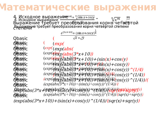 Математические выражения 4. Исходное выражение =   Выражение требует преобразования корня четвёртой степени Qbasic ( Qbasic ( exp( Qbasic ( exp( abs( Qbasic ( exp (abs( 3 * x+10 )) Qbasic ( exp(abs(3*x+10))+(sin ( x ) +cos ( y ) Qbasic ( exp(abs(3*x+10))+ ( sin(x)+cos(y) ) Qbasic (exp(abs(3*x+10))+(sin(x)+cos(y)) ^(1/4) Qbasic ( exp(abs(3*x+10))+(sin(x)+cos(y))^(1/4) ) Qbasic (exp(abs(3*x+10))+(sin(x)+cos(y))^(1/4)) /( Qbasic (exp(abs(3*x+10))+(sin(x)+cos(y))^(1/4))/( sqr(x)+sqr(y) Qbasic (exp(abs(3*x+10))+(sin(x)+cos(y))^(1/4))/ ( sqr(x)+sqr(y) ) 