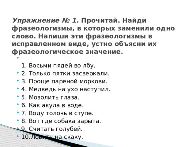 Упражнение № 1. Прочитай. Найди фразеологизмы, в которых заменили одно слово. Напиши эти фразеологизмы в исправленном виде, устно объясни их фразеологическое значение.    1. Восьми пядей во лбу. 2. Только пятки засверкали. 3. Проще пареной моркови. 4. Медведь на ухо наступил. 5. Мозолить глаза. 6. Как акула в воде. 7. Воду толочь в ступе. 8. Вот где собака зарыта. 9. Считать голубей. 10.Ловить на скаку. 