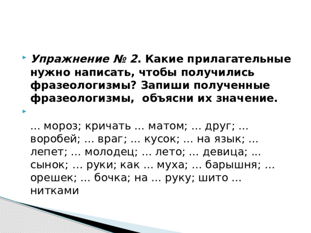 Упражнение № 2 . Какие прилагательные нужно написать, чтобы получились фразеологизмы? Запиши полученные фразеологизмы, объясни их значение.  ... мороз; кричать ... матом; ... друг; ... воробей; ... враг; ... кусок; ... на язык; ... лепет; ... молодец; ... лето; ... девица; ... сынок; … руки; как ... муха; ... барышня; ... орешек; ... бочка; на ... руку; шито ... нитками 