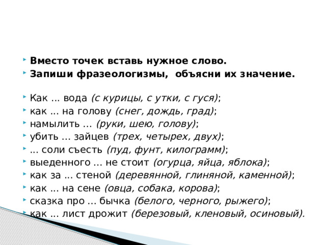 Вместо точек вставь нужное слово. Запиши фразеологизмы, объясни их значение.   Как ... вода  (с курицы, с утки, с гуся) ; как ... на голову  (снег, дождь, град) ; намылить ...  (руки, шею, голову) ; убить ... зайцев  (трех, четырех, двух) ; ... соли съесть  (пуд, фунт, килограмм) ; выеденного ... не стоит  (огурца, яйца, яблока) ; как за ... стеной  (деревянной, глиняной, каменной) ; как ... на сене  (овца, собака, корова) ; сказка про ... бычка  (белого, черного, рыжего) ; как ... лист дрожит  (березовый, кленовый, осиновый). 