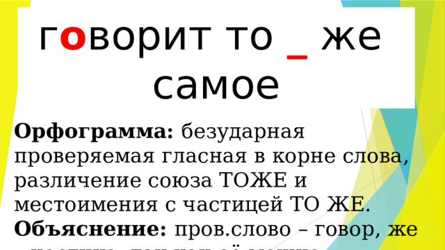 г(о,а)ворит то(же) самое г о ворит то _ же самое Орфограмма: безударная проверяемая гласная в корне слова, различение союза ТОЖЕ и местоимения с частицей ТО ЖЕ. Объяснение: пров.слово – говор, же – частица, так как её можно опустить. 