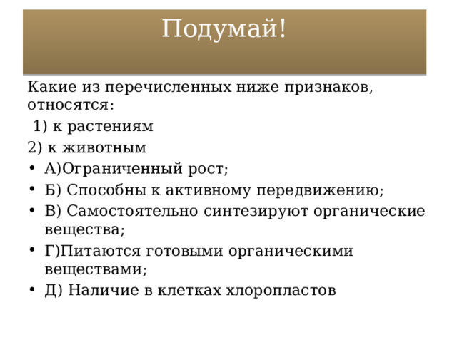 Подумай!   Какие из перечисленных ниже признаков, относятся:  1) к растениям 2) к животным А)Ограниченный рост; Б) Способны к активному передвижению; В) Самостоятельно синтезируют органические вещества; Г)Питаются готовыми органическими веществами; Д) Наличие в клетках хлоропластов 