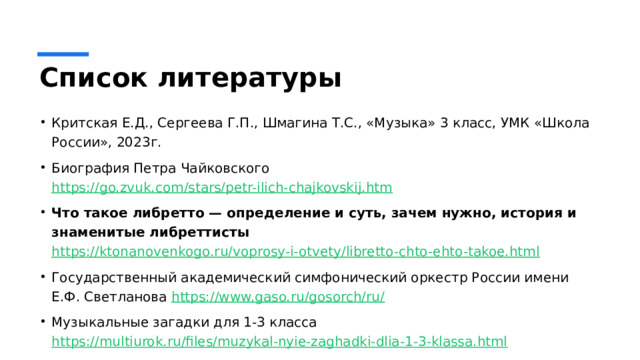 Список литературы Критская Е.Д., Сергеева Г.П., Шмагина Т.С., «Музыка» 3 класс, УМК «Школа России», 2023г. Биография Петра Чайковского https://go.zvuk.com/stars/petr-ilich-chajkovskij.htm Что такое либретто — определение и суть, зачем нужно, история и знаменитые либреттисты https://ktonanovenkogo.ru/voprosy-i-otvety/libretto-chto-ehto-takoe.html Государственный академический симфонический оркестр России имени Е.Ф. Светланова https://www.gaso.ru/gosorch/ru/ Музыкальные загадки для 1-3 класса https://multiurok.ru/files/muzykal-nyie-zaghadki-dlia-1-3-klassa.html 