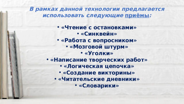 В рамках данной технологии предлагается использовать следующие приёмы :  «Чтение с остановками» «Синквейн» «Работа с вопросником» «Мозговой штурм» «Уголки» «Написание творческих работ» «Логическая цепочка» «Создание викторины» «Читательские дневники» «Словарики» 
