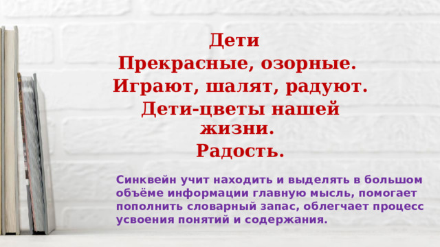Дети Прекрасные, озорные.  Играют, шалят, радуют.  Дети-цветы нашей жизни.  Радость. Синквейн учит находить и выделять в большом объёме информации главную мысль, помогает пополнить словарный запас, облегчает процесс усвоения понятий и содержания. 