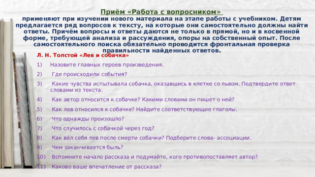 Приём «Работа с вопросником»  применяют при изучении нового материала на этапе работы с учебником. Детям предлагается ряд вопросов к тексту, на которые они самостоятельно должны найти ответы. Причём вопросы и ответы даются не только в прямой, но и в косвенной форме, требующей анализа и рассуждения, опоры на собственный опыт. После самостоятельного поиска обязательно проводится фронтальная проверка правильности найденных ответов . Л. Н. Толстой «Лев и собачка» Назовите главных героев произведения.  Где происходили события?  Какие чувства испытывала собачка, оказавшись в клетке со львом. Подтвердите ответ словами из текста.  Как автор относится к собачке? Какими словами он пишет о ней?  Как лев относился к собачке? Найдите соответствующие глаголы.  Что однажды произошло?  Что случилось с собачкой через год?  Как вёл себя лев после смерти собачки? Подберите слова- ассоциации.  Чем заканчивается быль?  Вспомните начало рассказа и подумайте, кого противопоставляет автор?  Каково ваше впечатление от рассказа? 