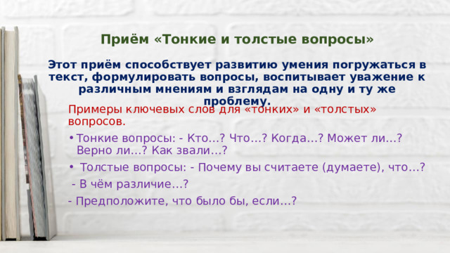    Приём «Тонкие и толстые вопросы»   Этот приём способствует развитию умения погружаться в текст, формулировать вопросы, воспитывает уважение к различным мнениям и взглядам на одну и ту же проблему.   Примеры ключевых слов для «тонких» и «толстых» вопросов. Тонкие вопросы: - Кто…? Что…? Когда…? Может ли…? Верно ли…? Как звали…?  Толстые вопросы: - Почему вы считаете (думаете), что…?  - В чём различие…? - Предположите, что было бы, если…? 