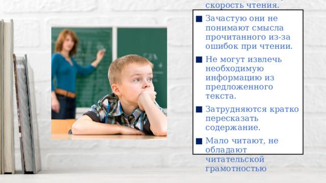 Дети имеют низкую скорость чтения. Зачастую они не понимают смысла прочитанного из-за ошибок при чтении. Не могут извлечь необходимую информацию из предложенного текста. Затрудняются кратко пересказать содержание. Мало читают, не обладают читательской грамотностью 