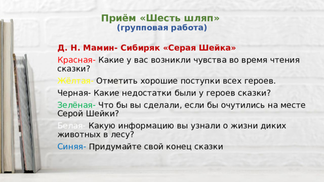 Приём «Шесть шляп»  (групповая работа) Д. Н. Мамин- Сибиряк «Серая Шейка» Красная- Какие у вас возникли чувства во время чтения сказки? Жёлтая- Отметить хорошие поступки всех героев. Черная- Какие недостатки были у героев сказки? Зелёная- Что бы вы сделали, если бы очутились на месте Серой Шейки? Белая- Какую информацию вы узнали о жизни диких животных в лесу? Синяя- Придумайте свой конец сказки 