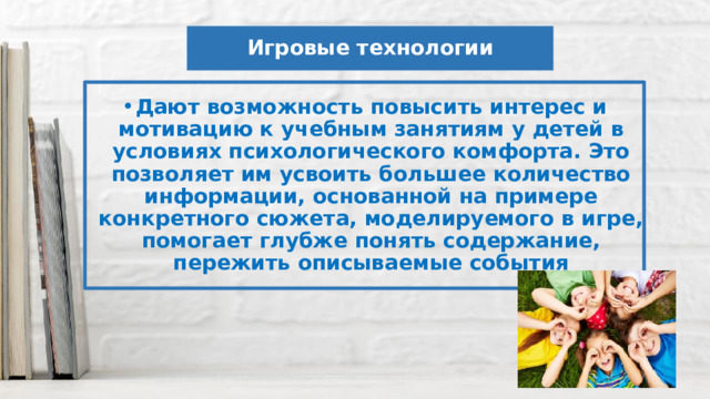 Игровые технологии Дают возможность повысить интерес и мотивацию к учебным занятиям у детей в условиях психологического комфорта. Это позволяет им усвоить большее количество информации, основанной на примере конкретного сюжета, моделируемого в игре, помогает глубже понять содержание, пережить описываемые события 