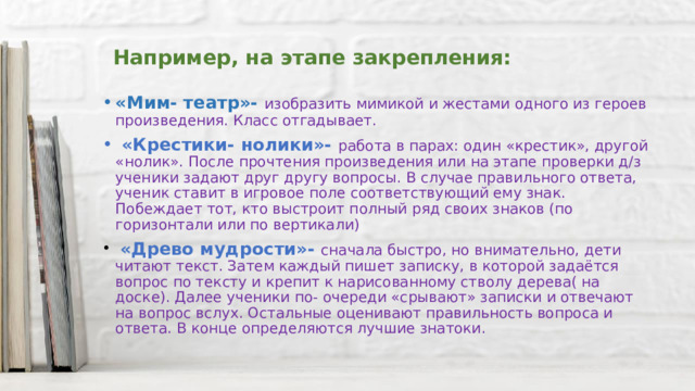 Например, на этапе закрепления: «Мим- театр»- изобразить мимикой и жестами одного из героев произведения. Класс отгадывает.  «Крестики- нолики»- работа в парах: один «крестик», другой «нолик». После прочтения произведения или на этапе проверки д/з ученики задают друг другу вопросы. В случае правильного ответа, ученик ставит в игровое поле соответствующий ему знак. Побеждает тот, кто выстроит полный ряд своих знаков (по горизонтали или по вертикали)  «Древо мудрости»- сначала быстро, но внимательно, дети читают текст. Затем каждый пишет записку, в которой задаётся вопрос по тексту и крепит к нарисованному стволу дерева( на доске). Далее ученики по- очереди «срывают» записки и отвечают на вопрос вслух. Остальные оценивают правильность вопроса и ответа. В конце определяются лучшие знатоки. 