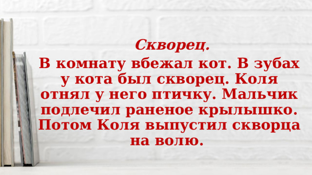  Скворец. В комнату вбежал кот. В зубах у кота был скворец. Коля отнял у него птичку. Мальчик подлечил раненое крылышко. Потом Коля выпустил скворца на волю. 