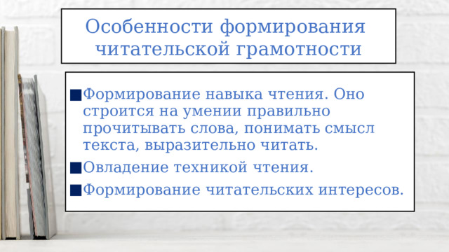 Особенности формирования читательской грамотности Формирование навыка чтения. Оно строится на умении правильно прочитывать слова, понимать смысл текста, выразительно читать. Овладение техникой чтения. Формирование читательских интересов. 