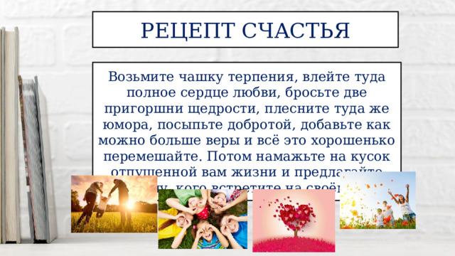 Рецепт счастья Возьмите чашку терпения, влейте туда полное сердце любви, бросьте две пригоршни щедрости, плесните туда же юмора, посыпьте добротой, добавьте как можно больше веры и всё это хорошенько перемешайте. Потом намажьте на кусок отпущенной вам жизни и предлагайте каждому, кого встретите на своём пути. 