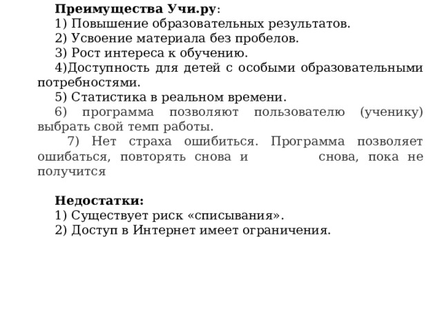 Преимущества Учи.ру : 1) Повышение образовательных результатов. 2) Усвоение материала без пробелов. 3) Рост интереса к обучению. 4)Доступность для детей с особыми образовательными потребностями. 5) Статистика в реальном времени. 6) программа позволяют пользователю (ученику) выбрать свой темп работы.  7) Нет страха ошибиться. Программа позволяет ошибаться, повторять снова и снова, пока не получится Недостатки: 1) Существует риск «списывания». 2) Доступ в Интернет имеет ограничения. 