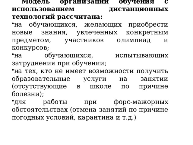 Модель организации обучения с использованием дистанционных технологий рассчитана: на обучающихся, желающих приобрести новые знания, увлеченных конкретным предметом, участников олимпиад и конкурсов; на обучающихся, испытывающих затруднения при обучении; на тех, кто не имеет возможности получить образовательные услуги на занятии (отсутствующие в школе по причине болезни); для работы при форс-мажорных обстоятельствах (отмена занятий по причине погодных условий, карантина и т.д.) 