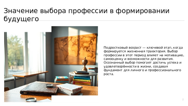  Значение выбора профессии в формировании будущего Подростковый возраст — ключевой этап, когда формируется жизненная траектория. Выбор профессии в этот период влияет на мотивацию, самооценку и возможности для развития. Осознанный выбор помогает достичь успеха и удовлетворённости в жизни, создавая фундамент для личного и профессионального роста. 2 