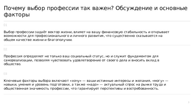  Почему выбор профессии так важен? Обсуждение и основные факторы Выбор профессии задаёт вектор жизни, влияет на вашу финансовую стабильность и открывает возможности для профессионального и личного развития, что существенно сказывается на общем качестве жизни и благополучии. Профессия определяет не только ваш социальный статус, но и служит фундаментом для самореализации, позволяя чувствовать удовлетворение от своего дела и вносить вклад в общество. Ключевые факторы выбора включают «хочу» — ваши истинные интересы и желания, «могу» — навыки, умения и уровень подготовки, а также «надо» — актуальный спрос на рынке труда и общественная значимость профессии, что гарантирует перспективы и востребованность. 3 