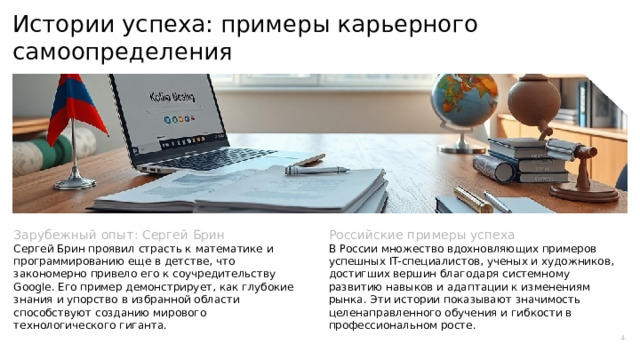  Истории успеха: примеры карьерного самоопределения Зарубежный опыт: Сергей Брин Российские примеры успеха Сергей Брин проявил страсть к математике и программированию еще в детстве, что закономерно привело его к соучредительству Google. Его пример демонстрирует, как глубокие знания и упорство в избранной области способствуют созданию мирового технологического гиганта. В России множество вдохновляющих примеров успешных IT-специалистов, ученых и художников, достигших вершин благодаря системному развитию навыков и адаптации к изменениям рынка. Эти истории показывают значимость целенаправленного обучения и гибкости в профессиональном росте. 4 