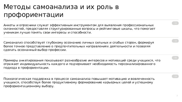  Методы самоанализа и их роль в профориентации Анкеты и опросники служат эффективным инструментом для выявления профессиональных склонностей, предоставляя структурированные вопросы и рейтинговые шкалы, что помогает ученикам лучше понять свои интересы и способности. Самоанализ способствует глубокому осознанию личных сильных и слабых сторон, формируя более точное представление о предпочтительных направлениях деятельности и позволяя сделать осознанный выбор профессии. Примеры анкетирования показывают разнообразие интересов и мотиваций среди учащихся, что отражает индивидуальность каждого и подчеркивает необходимость персонализированного подхода в профориентации. Психологическая поддержка в процессе самоанализа повышает мотивацию и вовлеченность учащихся, способствуя более продуктивному формированию карьерных целей и успешному профориентационному выбору. 7 