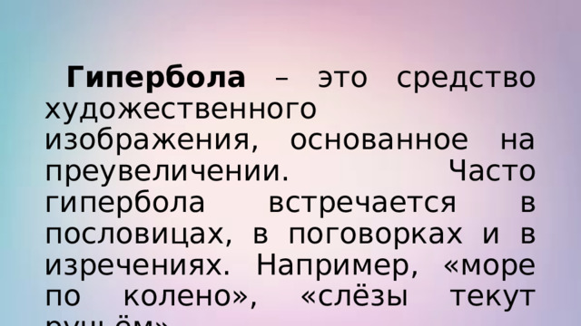  Гипербола – это средство художественного изображения, основанное на преувеличении. Часто гипербола встречается в пословицах, в поговорках и в изречениях. Например, «море по колено», «слёзы текут ручьём» 