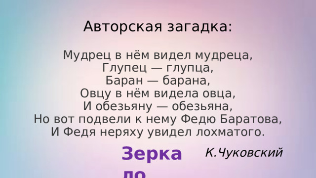 Авторская загадка: Мудрец в нём видел мудреца,  Глупец — глупца,  Баран — барана,  Овцу в нём видела овца,  И обезьяну — обезьяна,  Но вот подвели к нему Федю Баратова,  И Федя неряху увидел лохматого. Зеркало К.Чуковский 