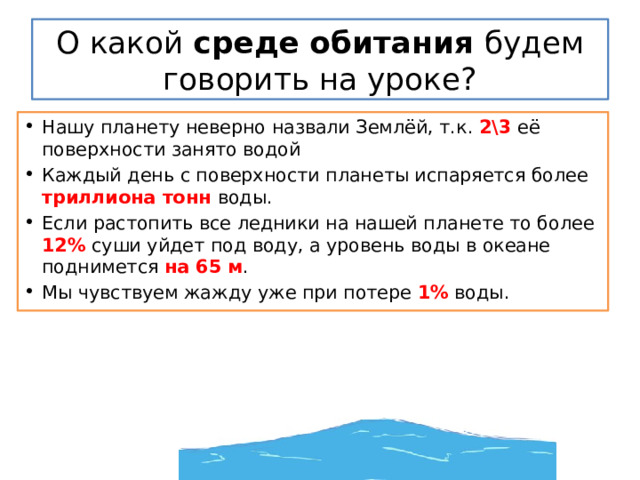 О какой среде обитания будем говорить на уроке? Нашу планету неверно назвали Землёй, т.к. 2\3 её поверхности занято водой Каждый день с поверхности планеты испаряется более триллиона тонн воды. Если растопить все ледники на нашей планете то более 12% суши уйдет под воду, а уровень воды в океане поднимется на 65 м . Мы чувствуем жажду уже при потере 1% воды. 