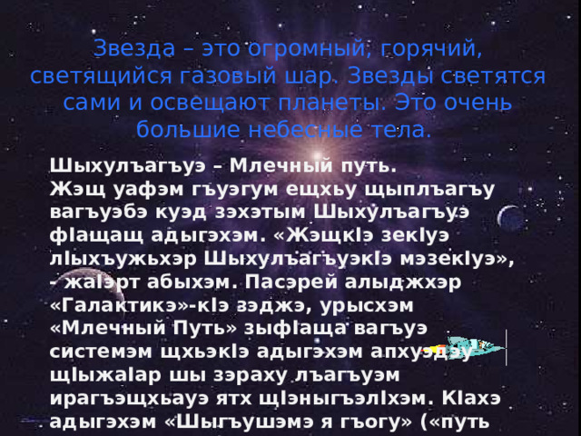 Звезда – это огромный, горячий, светящийся газовый шар. Звезды светятся сами и освещают планеты. Это очень большие небесные тела. Шыхулъагъуэ – Млечный путь. Жэщ уафэм гъуэгум ещхьу щыплъагъу вагъуэбэ куэд зэхэтым Шыхулъагъуэ ф I ащащ адыгэхэм. «Жэщк I э зек I уэ л I ыхъужьхэр Шыхулъагъуэк I э мэзек I уэ», - жа I эрт абыхэм. Пасэрей алыджхэр «Галактикэ»-к I э зэджэ, урысхэм «Млечный Путь» зыф I аща вагъуэ системэм щхьэк I э адыгэхэм апхуэдэу щ I ыжа I ар шы зэраху лъагъуэм ирагъэщхьауэ ятх щ I эныгъэл I хэм. К I ахэ адыгэхэм «Шыгъушэмэ я гъогу» («путь везущих соль») жа I э. 
