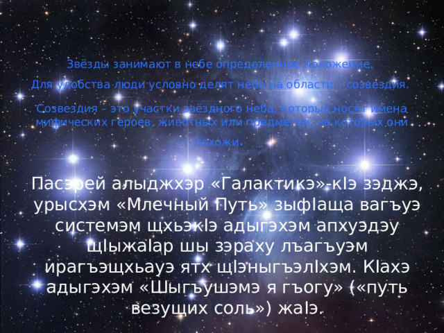 Звёзды занимают в небе определенное положение. Для удобства люди условно делят небо на области – созвездия. Созвездия – это участки звёздного неба, которые носят имена мифических героев, животных или предметов, на которых они похожи . Пасэрей алыджхэр «Галактикэ»-к I э зэджэ, урысхэм «Млечный Путь» зыф I аща вагъуэ системэм щхьэк I э адыгэхэм апхуэдэу щ I ыжа I ар шы зэраху лъагъуэм ирагъэщхьауэ ятх щ I эныгъэл I хэм. К I ахэ адыгэхэм «Шыгъушэмэ я гъогу» («путь везущих соль») жа I э. 