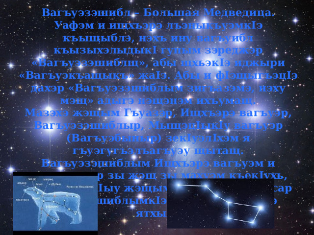 Вагъуэзэшибл – Большая Медведица. Уафэм и ищхъэрэ лъэныкъуэмк I э къыщыблэ, нэхъ ину вагъуибл къызыхэлыдык I гупым зэреджэр «Вагъуэзэшиблщ», абы щхьэк I э иджыри «Вагъуэкъащыкъ» жа I э. Абы и ф I эщыгъэц I э дахэр «Вагъуэзэшиблым зигъазэмэ, нэху мэщ» адыгэ нэщэнэм ихъумащ. Мазэхэ жэщым Гъуазэр, Ищхъэрэ вагъуэр, Вагъуэзэшиблыр, Мыщэц I ык I у вагъуэр (Вагъуэбыныр) зек I уэл I хэм я гъуэгугъэлъагъуэу щытащ. Вагъуэзэшиблым Ищхъэрэ вагъуэм и хъуреягъыр зы жэщ зы махуэм къек I ухь, абы къыхэк I ыу жэщым зэманыр здынэсар Вагъуэзэшиблымк I э къахутэу щытауэ ятхыж. 