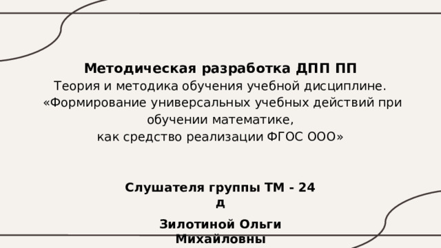 Методическая разработка ДПП ПП  Теория и методика обучения учебной дисциплине.  «Формирование универсальных учебных действий при обучении математике,  как средство реализации ФГОС ООО» Слушателя группы ТМ - 24 д Зилотиной Ольги Михайловны 