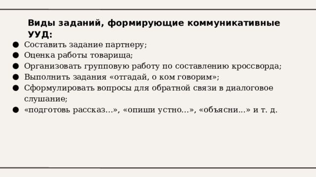 Виды заданий, формирующие коммуникативные УУД: Составить задание партнеру; Оценка работы товарища; Организовать групповую работу по составлению кроссворда; Выполнить задания «отгадай, о ком говорим»; Сформулировать вопросы для обратной связи в диалоговое слушание; «подготовь рассказ...», «опиши устно...», «объясни...» и т. д. 