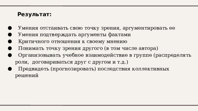 Результат:  Умения отстаивать свою точку зрения, аргументировать ее  Умения подтверждать аргументы фактами  Критичного отношения к своему мнению  Понимать точку зрения другого (в том числе автора)  Организовывать учебное взаимодействие в группе (распределять роли, договариваться друг с другом и т.д.)  Предвидеть (прогнозировать) последствия коллективных решений 