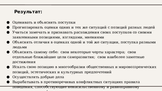 Результат: Оценивать и объяснять поступки Прогнозировать оценки одних и тех же ситуаций с позиций разных людей Учиться замечать и признавать расхождения своих поступков со своими заявленными позициями, взглядами, мнениями Объяснять отличия в оценках одной и той же ситуации, поступка разными людьми Объяснять самому себе: свои некоторые черты характера; свои отдельные ближайшие цели саморазвития; свои наиболее заметные достижения Искать свою позицию в многообразии общественных и мировоззренческих позиций, эстетических и культурных предпочтений Осуществлять добрые дела Вырабатывать в противоречивых конфликтных ситуациях правила поведения, способствующие ненасильственному и равноправному преодолению конфликта 