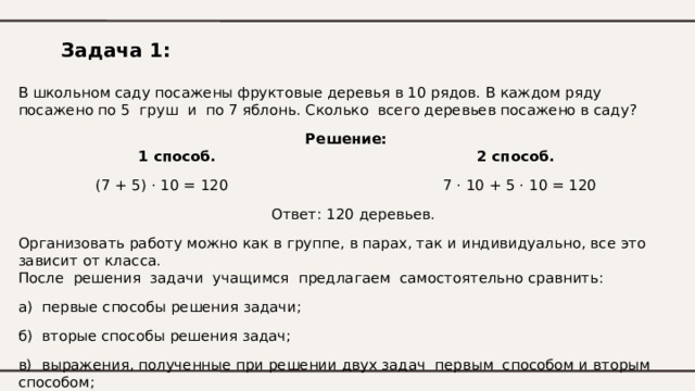 Задача 1: В школьном саду посажены фруктовые деревья в 10 рядов. В каждом ряду посажено по 5 груш и по 7 яблонь. Сколько всего деревьев посажено в саду? Решение: 1 способ.  2 способ. (7 + 5) · 10 = 120  7 · 10 + 5 · 10 = 120  Ответ: 120 деревьев. Организовать работу можно как в группе, в парах, так и индивидуально, все это зависит от класса. После решения задачи учащимся предлагаем самостоятельно сравнить: а) первые способы решения задачи; б) вторые способы решения задач; в) выражения, полученные при решении двух задач первым способом и вторым способом; 