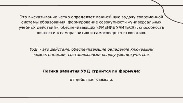 Это высказывание четко определяет важнейшую задачу современной системы образования: формирование совокупности «универсальных учебных действий», обеспечивающих «УМЕНИЕ УЧИТЬСЯ», способность личности к саморазвитию и самосовершенствованию. УУД - это действия, обеспечивающие овладение ключевыми компетенциями, составляющими основу умения учиться. Логика развития УУД строится по формуле: от действия к мысли. 