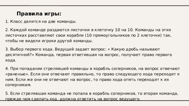 Правила игры: 1. Класс делится на две команды. 2. Каждой команде раздаются листочки в клеточку 10 на 10 . Команды на этих листочках расставляют свои корабли ( 10 прямоугольников по 2 клеточки) так, чтобы не видели игроки другой команды. 3. Выбор первого хода. Ведущий задает вопрос: « Какую дробь называют десятичной?» Команда, первая ответившая на вопрос, получает право первого хода. 4. При попадании стрелявшей команды в корабль соперников, на вопрос отвечают «раненые». Если они отвечают правильно, то право следующего хода переходит к ним. Если же они не отвечают на вопрос, то право хода опять переходит к их соперникам. 5. Если стрелявшая команда не попала в корабль соперников, то вторая команда, прежде чем сделать ход, должна ответить на вопрос ведущего. 