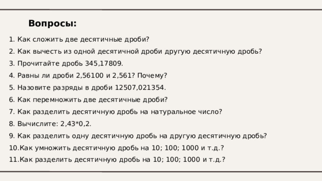 Вопросы: 1. Как сложить две десятичные дроби? 2. Как вычесть из одной десятичной дроби другую десятичную дробь? 3. Прочитайте дробь 345,17809. 4. Равны ли дроби 2,56100 и 2,561? Почему? 5. Назовите разряды в дроби 12507,021354. 6. Как перемножить две десятичные дроби? 7. Как разделить десятичную дробь на натуральное число? 8. Вычислите: 2,43*0,2. 9. Как разделить одну десятичную дробь на другую десятичную дробь? 10.Как умножить десятичную дробь на 10; 100; 1000 и т.д.? 11.Как разделить десятичную дробь на 10; 100; 1000 и т.д.? 