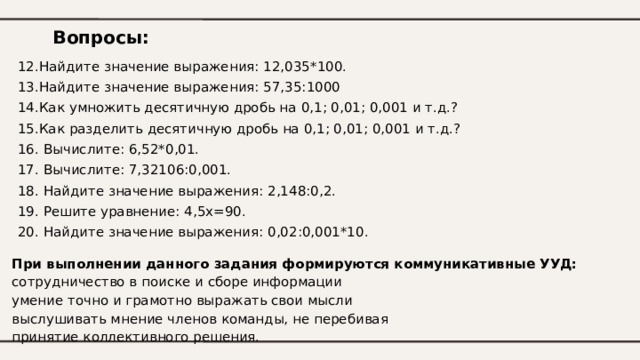 Вопросы: 12.Найдите значение выражения: 12,035*100. 13.Найдите значение выражения: 57,35:1000 14.Как умножить десятичную дробь на 0,1; 0,01; 0,001 и т.д.? 15.Как разделить десятичную дробь на 0,1; 0,01; 0,001 и т.д.? 16. Вычислите: 6,52*0,01. 17. Вычислите: 7,32106:0,001. 18. Найдите значение выражения: 2,148:0,2. 19. Решите уравнение : 4,5х=90. 20. Найдите значение выражения: 0,02:0,001*10. При выполнении данного задания формируются коммуникативные УУД:  сотрудничество в поиске и сборе информации  умение точно и грамотно выражать свои мысли  выслушивать мнение членов команды, не перебивая  принятие коллективного решения.   